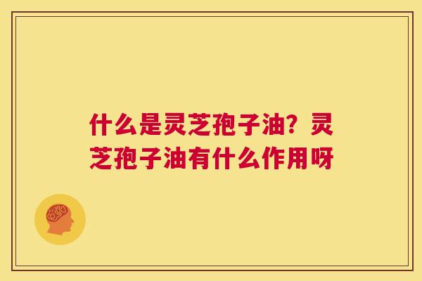 什么是灵芝孢子油？灵芝孢子油有什么作用呀