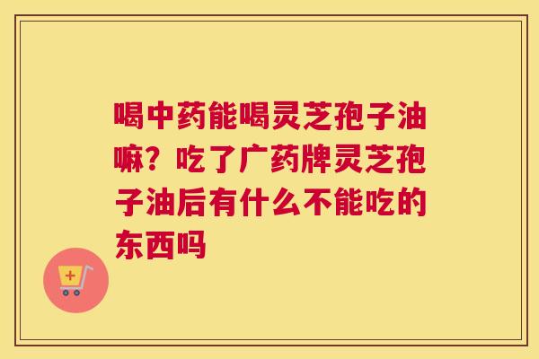喝能喝灵芝孢子油嘛？吃了广药牌灵芝孢子油后有什么不能吃的东西吗
