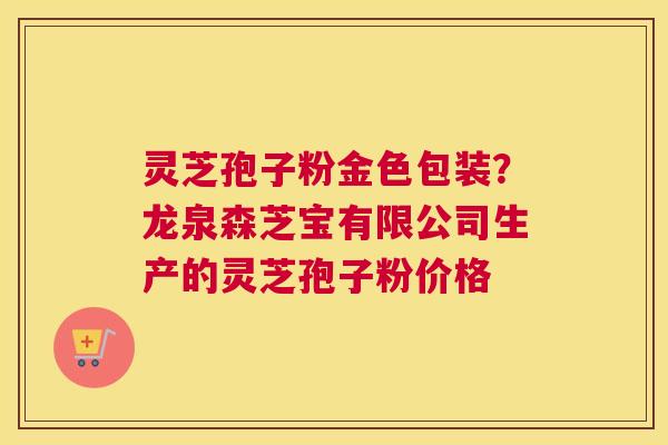灵芝孢子粉金色包装？龙泉森芝宝有限公司生产的灵芝孢子粉价格