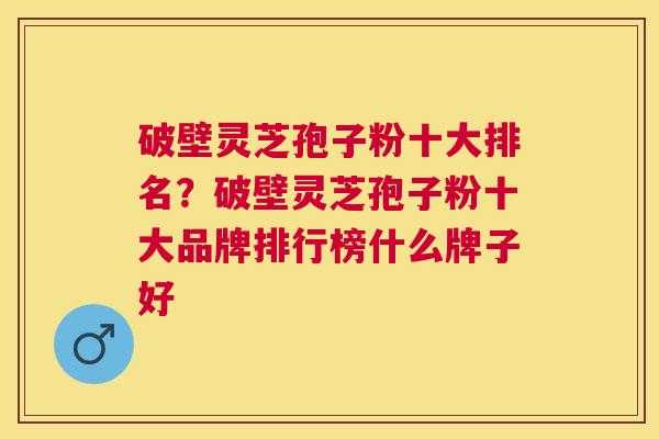破壁灵芝孢子粉十大排名？破壁灵芝孢子粉十大品牌排行榜什么牌子好