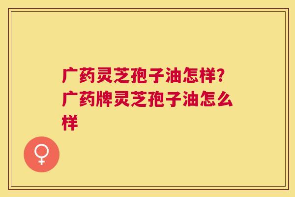 广药灵芝孢子油怎样？广药牌灵芝孢子油怎么样