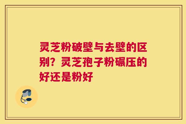 灵芝粉破壁与去壁的区别？灵芝孢子粉碾压的好还是粉好