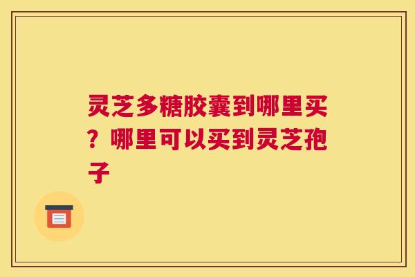 灵芝多糖胶囊到哪里买？哪里可以买到灵芝孢子