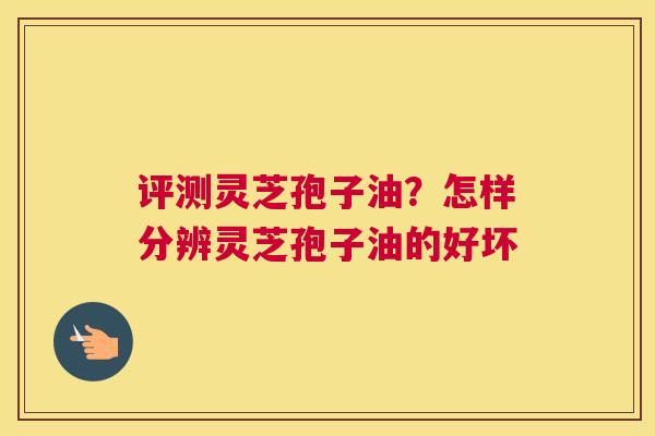 评测灵芝孢子油？怎样分辨灵芝孢子油的好坏