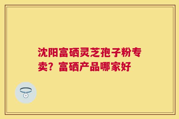 沈阳富硒灵芝孢子粉专卖？富硒产品哪家好