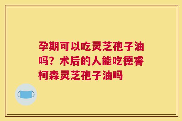 孕期可以吃灵芝孢子油吗？术后的人能吃德睿柯森灵芝孢子油吗