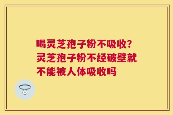 喝灵芝孢子粉不吸收？灵芝孢子粉不经破壁就不能被人体吸收吗