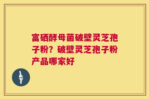 富硒酵母菌破壁灵芝孢子粉？破壁灵芝孢子粉产品哪家好