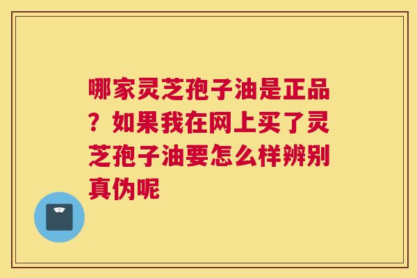 哪家灵芝孢子油是正品？如果我在网上买了灵芝孢子油要怎么样辨别真伪呢