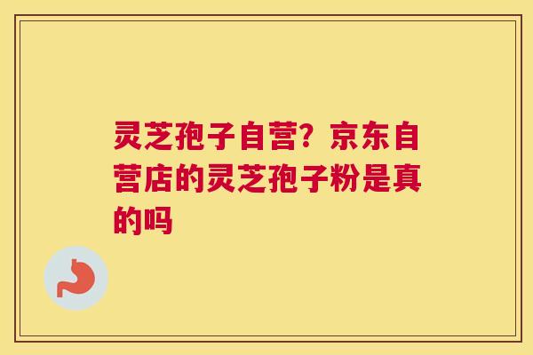 灵芝孢子自营？京东自营店的灵芝孢子粉是真的吗