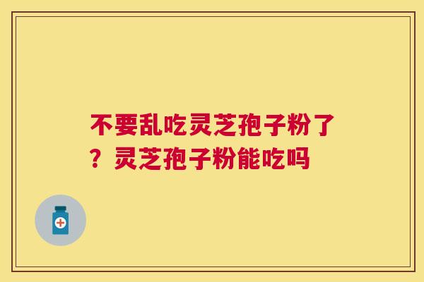 不要乱吃灵芝孢子粉了？灵芝孢子粉能吃吗
