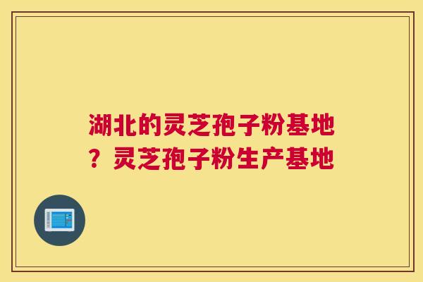 湖北的灵芝孢子粉基地？灵芝孢子粉生产基地