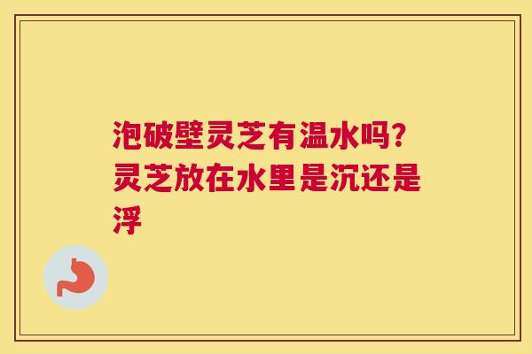 泡破壁灵芝有温水吗？灵芝放在水里是沉还是浮