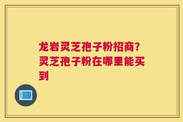 龙岩灵芝孢子粉招商？灵芝孢子粉在哪里能买到