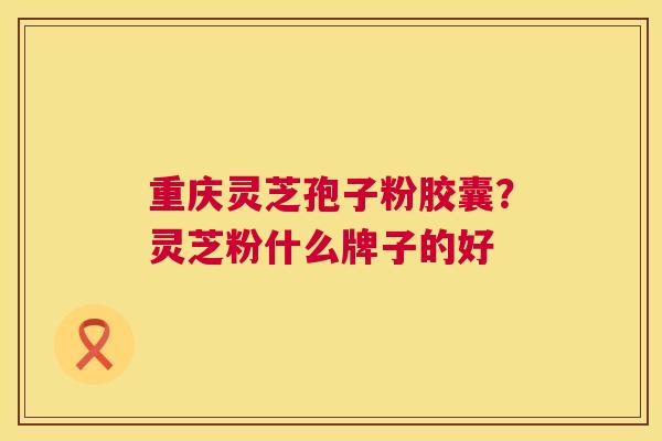 重庆灵芝孢子粉胶囊？灵芝粉什么牌子的好