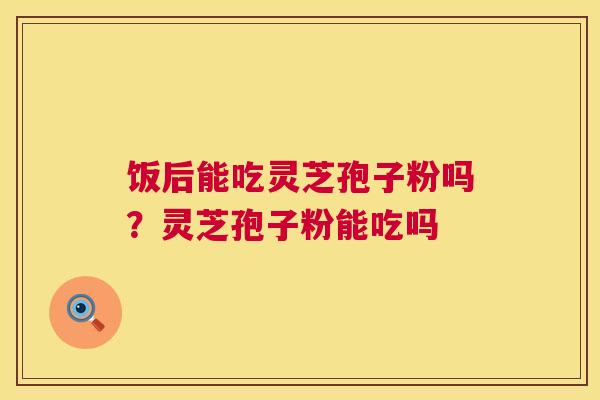 饭后能吃灵芝孢子粉吗？灵芝孢子粉能吃吗