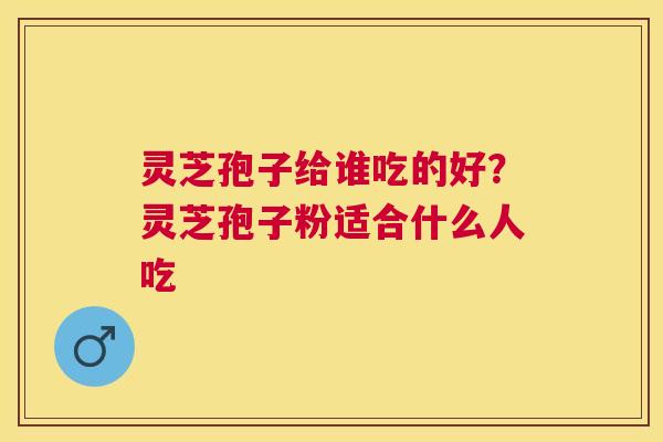 灵芝孢子给谁吃的好？灵芝孢子粉适合什么人吃