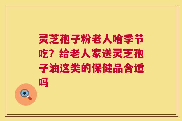 灵芝孢子粉老人啥季节吃？给老人家送灵芝孢子油这类的保健品合适吗