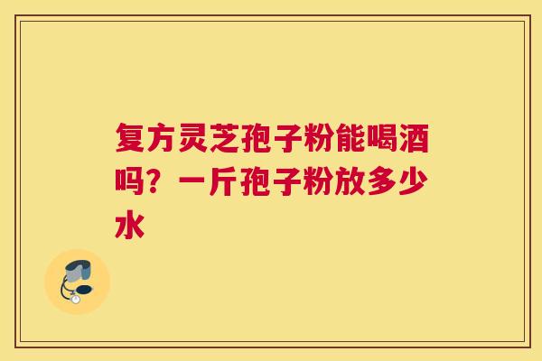 复方灵芝孢子粉能喝酒吗？一斤孢子粉放多少水