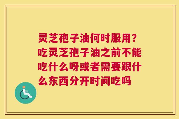 灵芝孢子油何时服用？吃灵芝孢子油之前不能吃什么呀或者需要跟什么东西分开时间吃吗