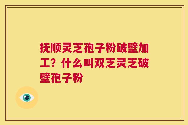抚顺灵芝孢子粉破壁加工？什么叫双芝灵芝破壁孢子粉