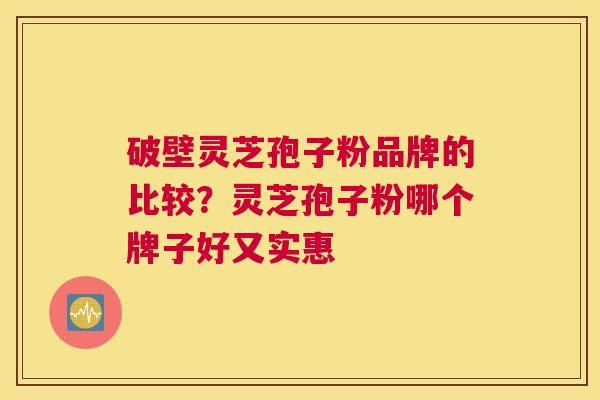 破壁灵芝孢子粉品牌的比较？灵芝孢子粉哪个牌子好又实惠