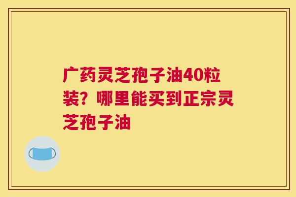 广药灵芝孢子油40粒装？哪里能买到正宗灵芝孢子油