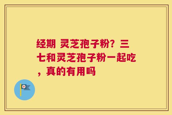 经期 灵芝孢子粉？三七和灵芝孢子粉一起吃，真的有用吗