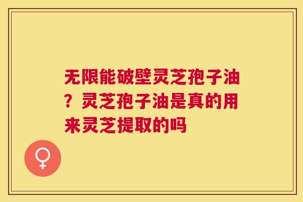 无限能破壁灵芝孢子油？灵芝孢子油是真的用来灵芝提取的吗