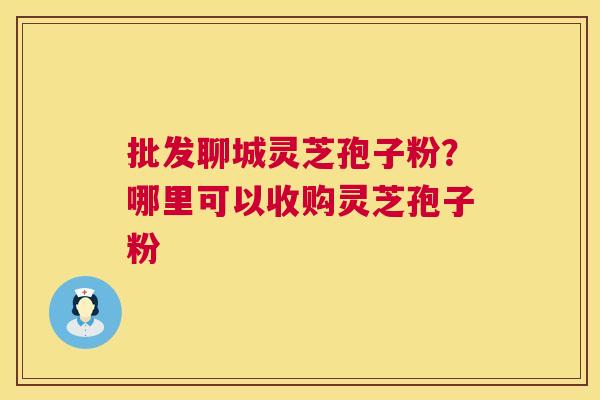 批发聊城灵芝孢子粉？哪里可以收购灵芝孢子粉