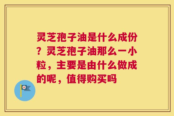 灵芝孢子油是什么成份？灵芝孢子油那么一小粒，主要是由什么做成的呢，值得购买吗