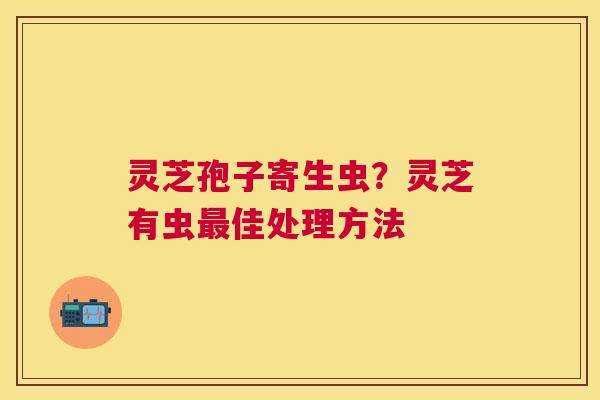 灵芝孢子寄生虫？灵芝有虫佳处理方法
