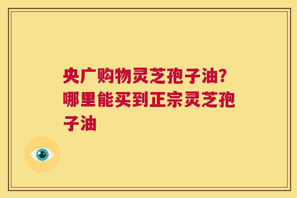 央广购物灵芝孢子油？哪里能买到正宗灵芝孢子油