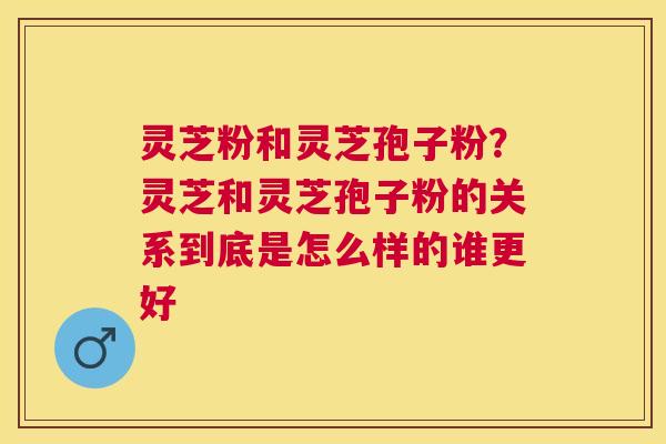 灵芝粉和灵芝孢子粉？灵芝和灵芝孢子粉的关系到底是怎么样的谁更好