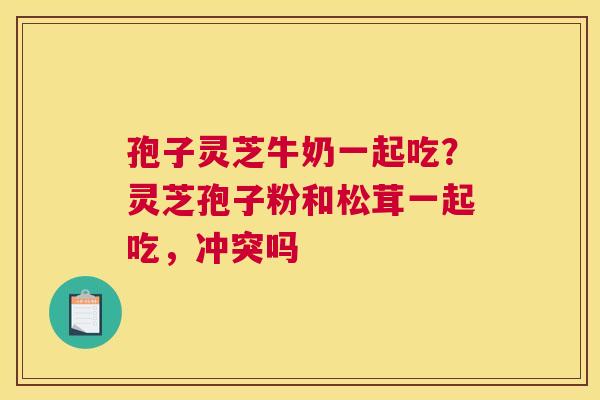 孢子灵芝牛奶一起吃？灵芝孢子粉和松茸一起吃，冲突吗