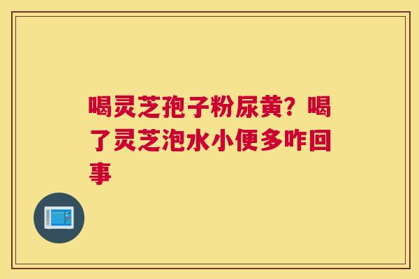 喝灵芝孢子粉尿黄？喝了灵芝泡水小便多咋回事