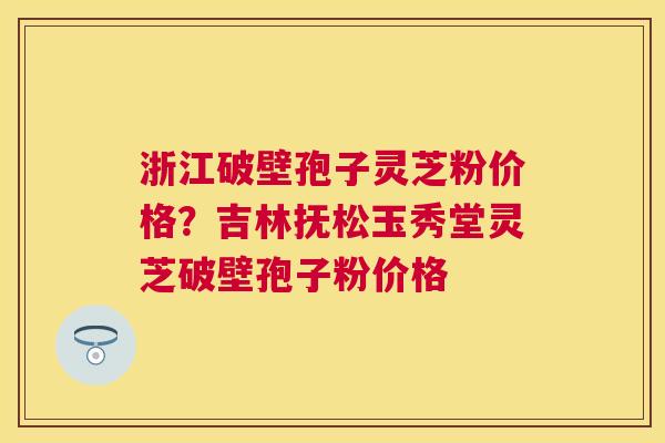 浙江破壁孢子灵芝粉价格？吉林抚松玉秀堂灵芝破壁孢子粉价格