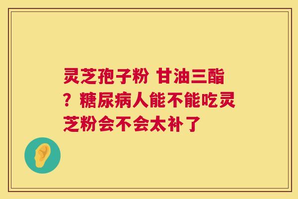 灵芝孢子粉 甘油三酯？人能不能吃灵芝粉会不会太补了