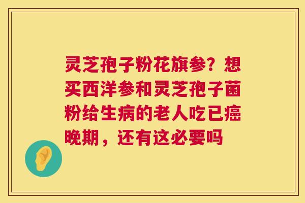 灵芝孢子粉花旗参？想买西洋参和灵芝孢子菌粉给生的老人吃已晚期，还有这必要吗