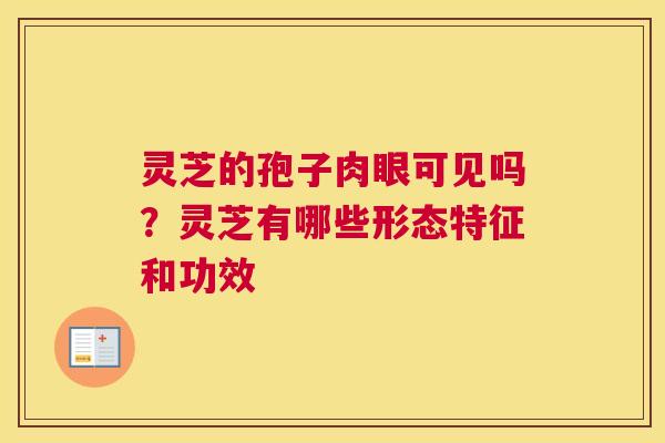 灵芝的孢子肉眼可见吗？灵芝有哪些形态特征和功效
