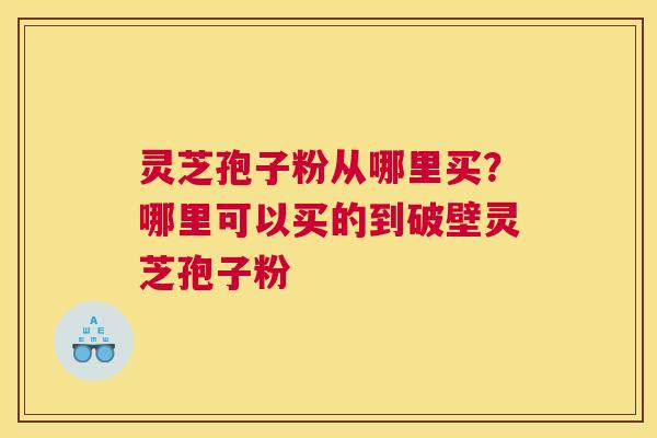 灵芝孢子粉从哪里买？哪里可以买的到破壁灵芝孢子粉