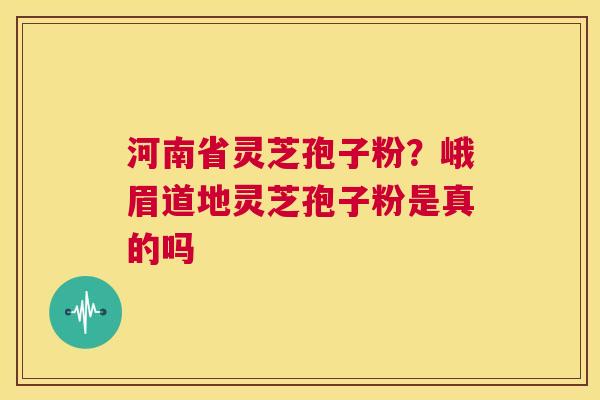 河南省灵芝孢子粉？峨眉道地灵芝孢子粉是真的吗