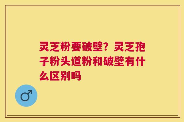 灵芝粉要破壁？灵芝孢子粉头道粉和破壁有什么区别吗