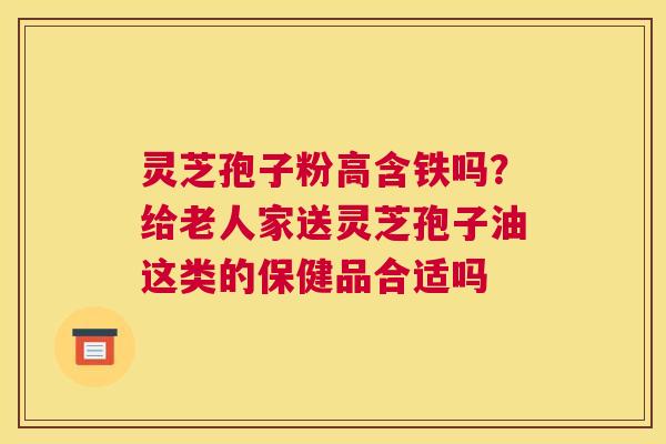 灵芝孢子粉高含铁吗？给老人家送灵芝孢子油这类的保健品合适吗