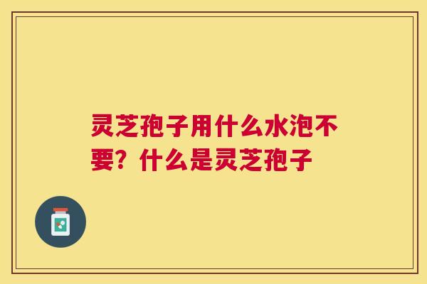 灵芝孢子用什么水泡不要？什么是灵芝孢子