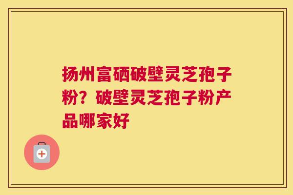 扬州富硒破壁灵芝孢子粉？破壁灵芝孢子粉产品哪家好