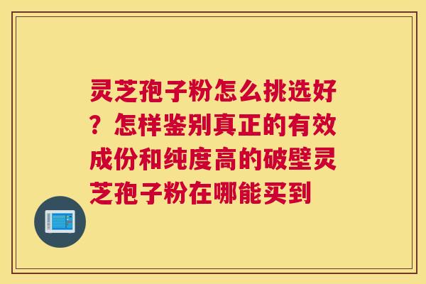 灵芝孢子粉怎么挑选好？怎样鉴别真正的有效成份和纯度高的破壁灵芝孢子粉在哪能买到