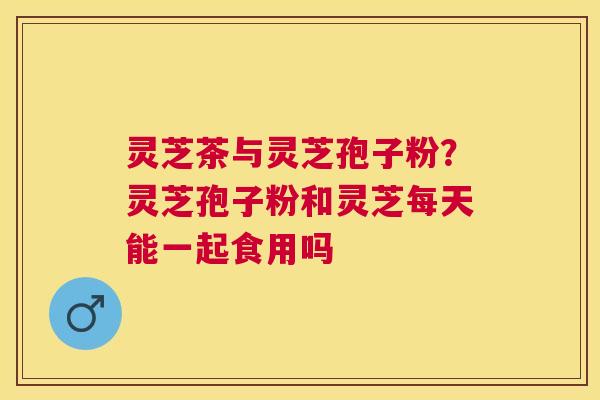 灵芝茶与灵芝孢子粉？灵芝孢子粉和灵芝每天能一起食用吗
