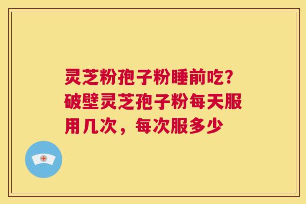 灵芝粉孢子粉睡前吃？破壁灵芝孢子粉每天服用几次，每次服多少