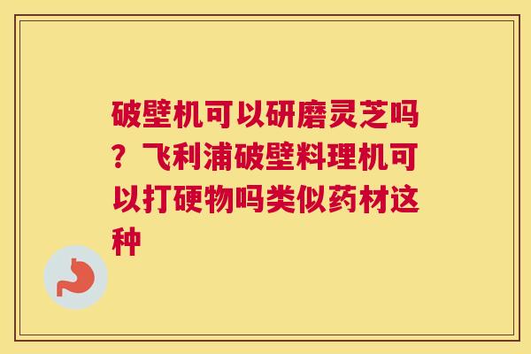 破壁机可以研磨灵芝吗？飞利浦破壁料理机可以打硬物吗类似药材这种